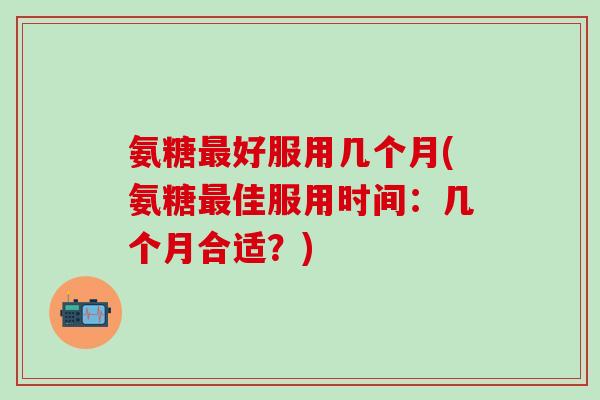 氨糖最好服用几个月(氨糖最佳服用时间：几个月合适？)