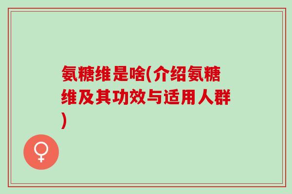氨糖维是啥(介绍氨糖维及其功效与适用人群)