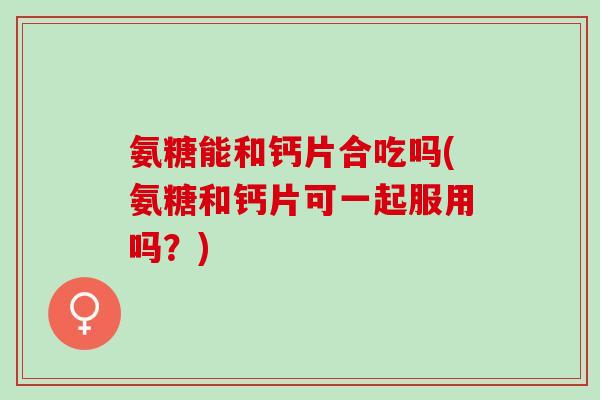 氨糖能和钙片合吃吗(氨糖和钙片可一起服用吗？)