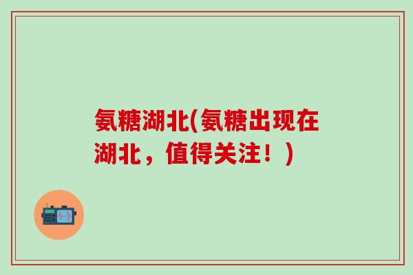 氨糖湖北(氨糖出现在湖北，值得关注！)