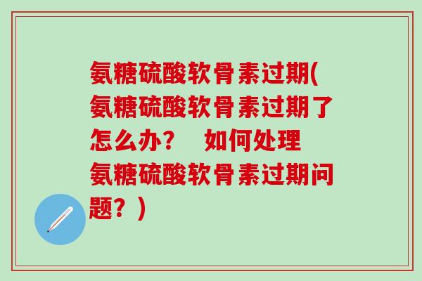 氨糖硫酸软骨素过期(氨糖硫酸软骨素过期了怎么办？  如何处理氨糖硫酸软骨素过期问题？)