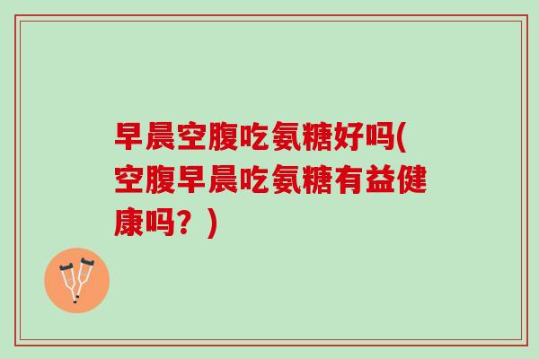 早晨空腹吃氨糖好吗(空腹早晨吃氨糖有益健康吗？)