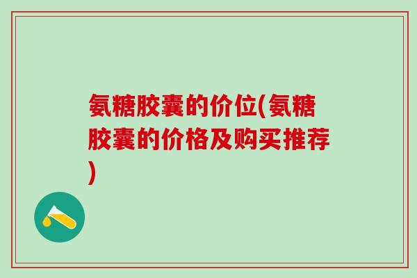 氨糖胶囊的价位(氨糖胶囊的价格及购买推荐) 氨糖胶囊的价位(氨糖胶囊的价格及购买推荐)