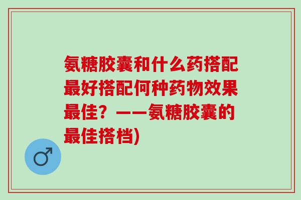 氨糖胶囊和什么药搭配最好搭配何种药物效果最佳？——氨糖胶囊的最佳搭档)