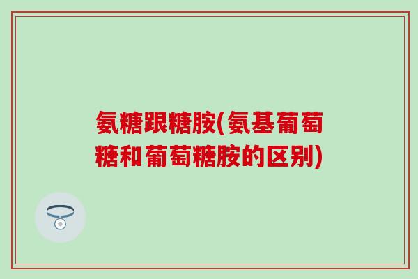 氨糖跟糖胺(氨基葡萄糖和葡萄糖胺的区别)