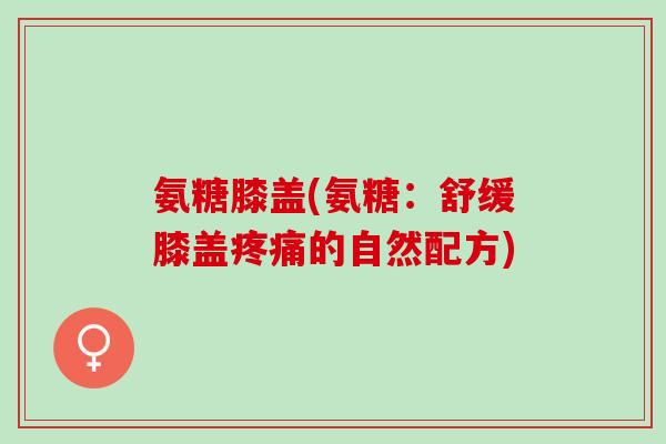 氨糖膝盖(氨糖：舒缓膝盖疼痛的自然配方)