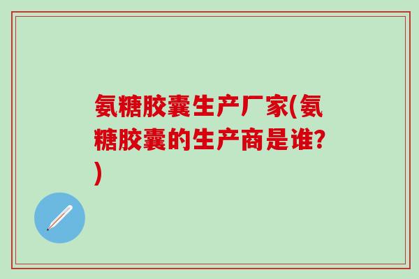 氨糖胶囊生产厂家(氨糖胶囊的生产商是谁？)