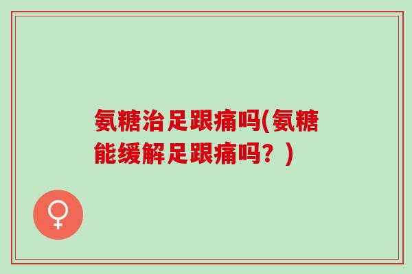 氨糖治足跟痛吗(氨糖能缓解足跟痛吗？)
