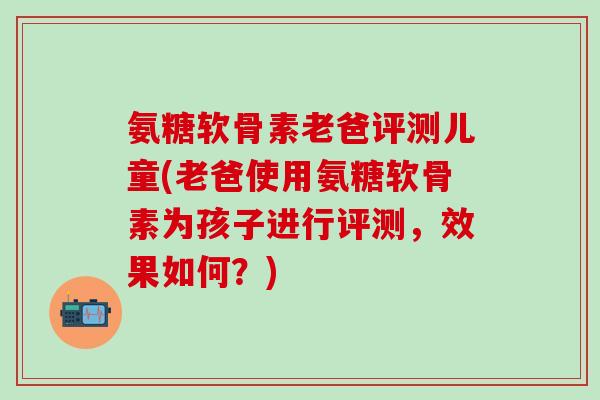 氨糖软骨素老爸评测儿童(老爸使用氨糖软骨素为孩子进行评测，效果如何？)