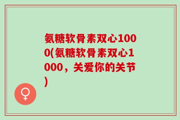 氨糖软骨素双心1000(氨糖软骨素双心1000，关爱你的关节)