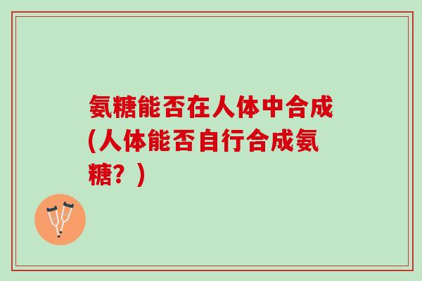 氨糖能否在人体中合成(人体能否自行合成氨糖？)