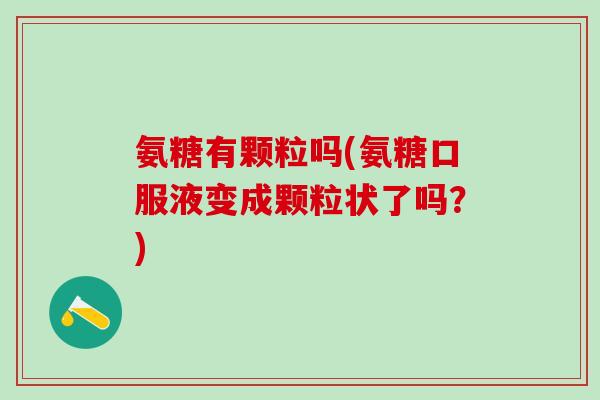 氨糖有颗粒吗(氨糖口服液变成颗粒状了吗？)