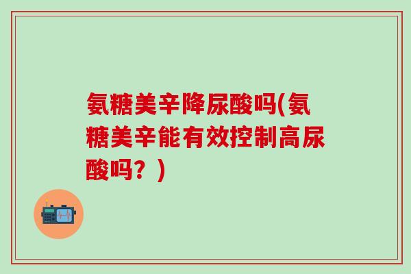 氨糖美辛降尿酸吗(氨糖美辛能有效控制高尿酸吗？)