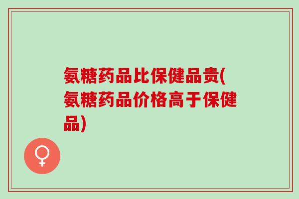 氨糖药品比保健品贵(氨糖药品价格高于保健品)