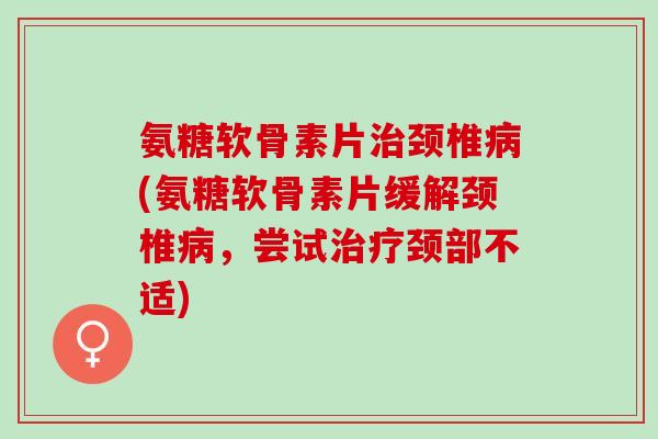 氨糖软骨素片治颈椎病(氨糖软骨素片缓解颈椎病，尝试治疗颈部不适)