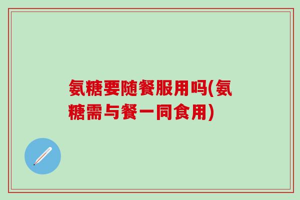 氨糖要随餐服用吗(氨糖需与餐一同食用)