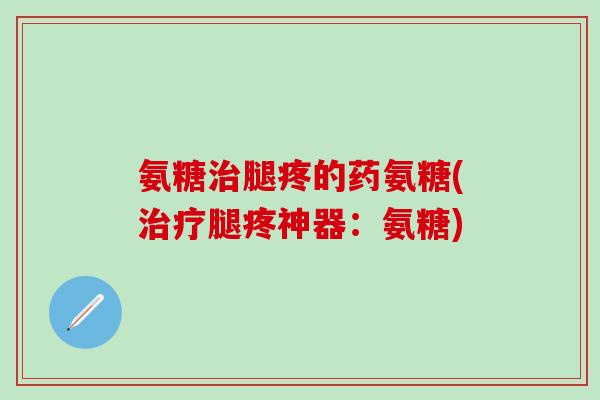 氨糖治腿疼的药氨糖(治疗腿疼神器：氨糖)