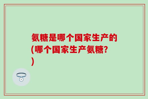 氨糖是哪个国家生产的(哪个国家生产氨糖？)