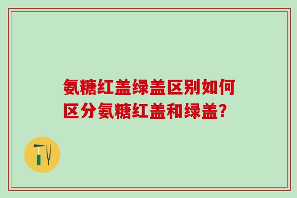 氨糖红盖绿盖区别如何区分氨糖红盖和绿盖？