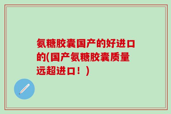 氨糖胶囊国产的好进口的(国产氨糖胶囊质量远超进口！)