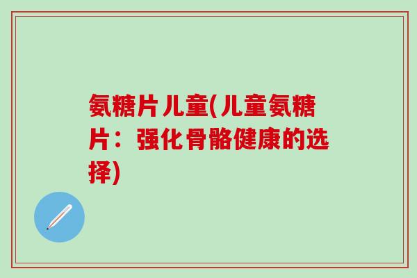 氨糖片儿童(儿童氨糖片：强化骨骼健康的选择)