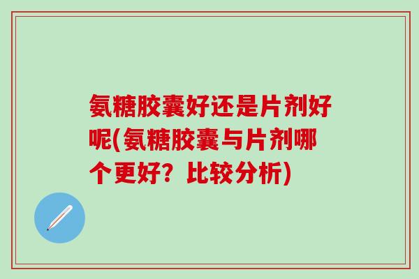 氨糖胶囊好还是片剂好呢(氨糖胶囊与片剂哪个更好？比较分析)