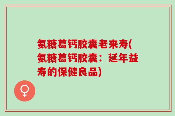 氨糖葛钙胶囊老来寿(氨糖葛钙胶囊：延年益寿的保健良品)