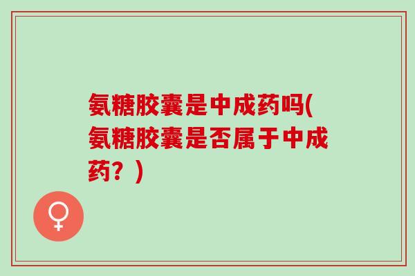 氨糖胶囊是中成药吗(氨糖胶囊是否属于中成药？)