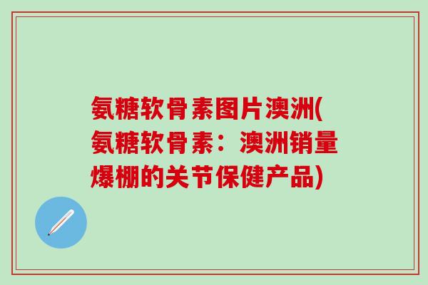 氨糖软骨素图片澳洲(氨糖软骨素：澳洲销量爆棚的关节保健产品)