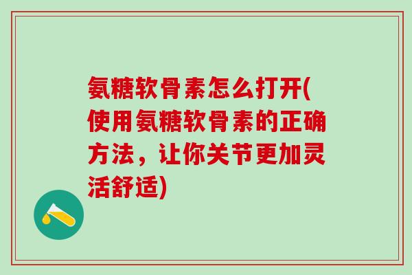 氨糖软骨素怎么打开(使用氨糖软骨素的正确方法，让你关节更加灵活舒适)