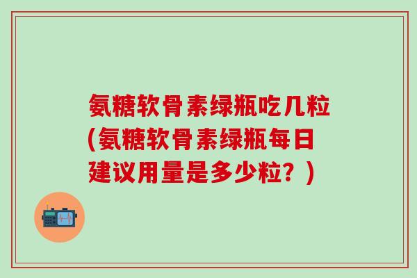 氨糖软骨素绿瓶吃几粒(氨糖软骨素绿瓶每日建议用量是多少粒？)
