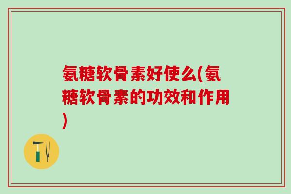 氨糖软骨素好使么(氨糖软骨素的功效和作用)