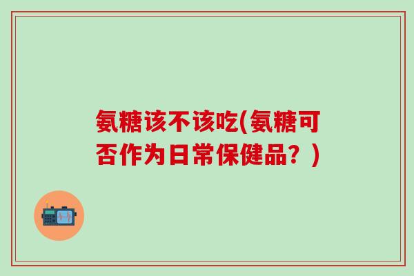 氨糖该不该吃(氨糖可否作为日常保健品?) 氨糖该不该吃(氨糖可否作为日常保健品?)