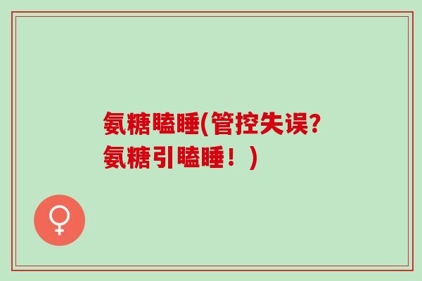 氨糖瞌睡(管控失误？氨糖引瞌睡！)