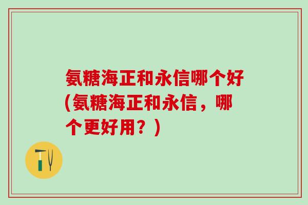 氨糖海正和永信哪个好(氨糖海正和永信，哪个更好用？)
