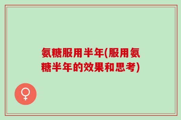 氨糖服用半年(服用氨糖半年的效果和思考) 氨糖服用半年(服用氨糖半年的效果和思考)