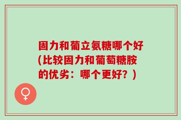 固力和葡立氨糖哪个好(比较固力和葡萄糖胺的优劣：哪个更好？)