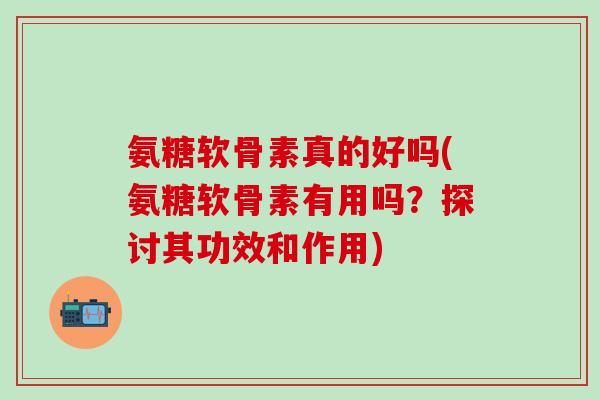 氨糖软骨素真的好吗(氨糖软骨素有用吗？探讨其功效和作用)