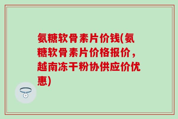 氨糖软骨素片价钱(氨糖软骨素片价格报价,越南冻干粉协供应价优惠) 氨糖软骨素片价钱(氨糖软骨素片价格报价,越南冻干粉协供应价优惠)