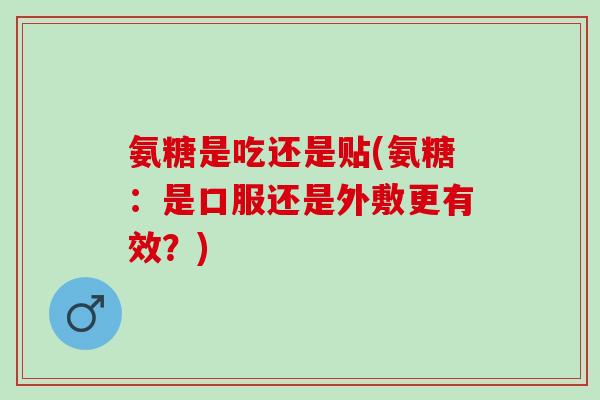 氨糖是吃还是贴(氨糖：是口服还是外敷更有效？)