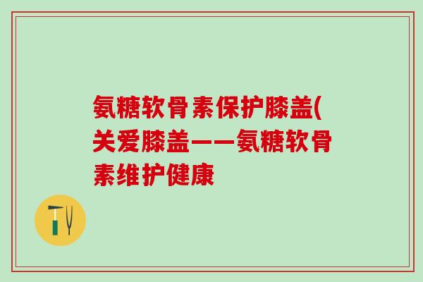 氨糖软骨素保护膝盖(关爱膝盖——氨糖软骨素维护健康