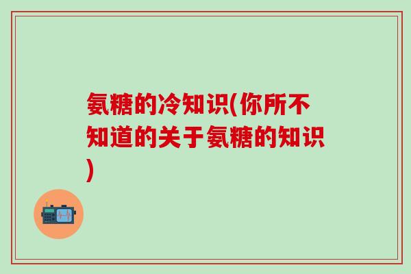 氨糖的冷知识(你所不知道的关于氨糖的知识) 氨糖的冷知识(你所不知道的关于氨糖的知识)