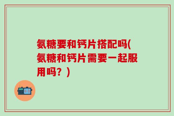 氨糖要和钙片搭配吗(氨糖和钙片需要一起服用吗？)