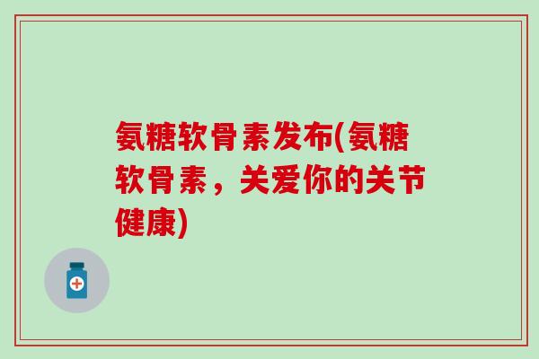 氨糖软骨素发布(氨糖软骨素，关爱你的关节健康)