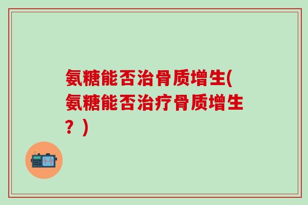 氨糖能否治骨质增生(氨糖能否治疗骨质增生？)