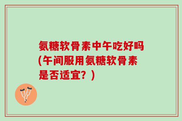 氨糖软骨素中午吃好吗(午间服用氨糖软骨素是否适宜？)