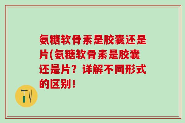 氨糖软骨素是胶囊还是片(氨糖软骨素是胶囊还是片？详解不同形式的区别！
