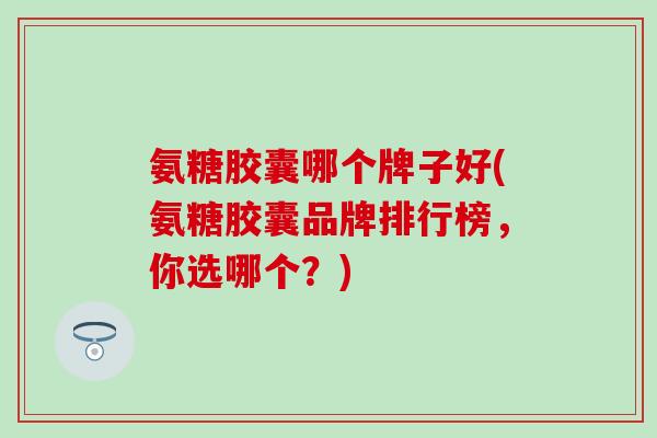 氨糖胶囊哪个牌子好(氨糖胶囊品牌排行榜，你选哪个？)