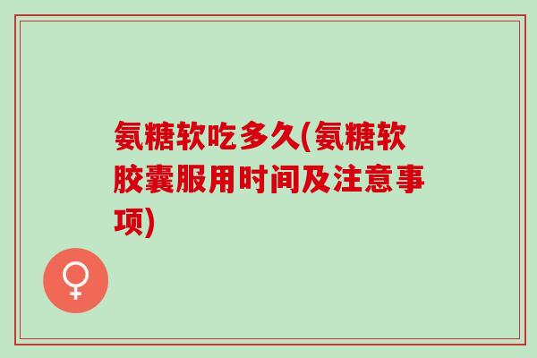 氨糖软吃多久(氨糖软胶囊服用时间及注意事项)