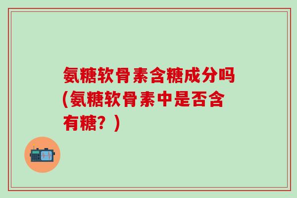 氨糖软骨素含糖成分吗(氨糖软骨素中是否含有糖？)